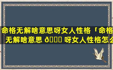 命格无解啥意思呀女人性格「命格无解啥意思 🍀 呀女人性格怎么样」